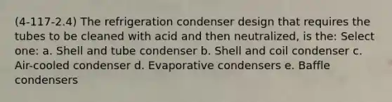 (4-117-2.4) The refrigeration condenser design that requires the tubes to be cleaned with acid and then neutralized, is the: Select one: a. Shell and tube condenser b. Shell and coil condenser c. Air-cooled condenser d. Evaporative condensers e. Baffle condensers