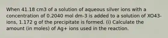 When 41.18 cm3 of a solution of aqueous silver ions with a concentration of 0.2040 mol dm-3 is added to a solution of XO43- ions, 1.172 g of the precipitate is formed. (i) Calculate the amount (in moles) of Ag+ ions used in the reaction.