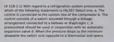 (4-118-1.1) With regard to a refrigeration system pressurestat, which of the following statements is FALSE? Select one: a. The control is connected to the suction line of the compressor b. The control consists of a switch actuated through a linkage arrangement connected to a bellows or diaphragm c. A pressurestat should be used in conjunction with an automatic expansion valve d. When the pressure drops to the minimum allowable the switch acts opposite to a thermostat and opens