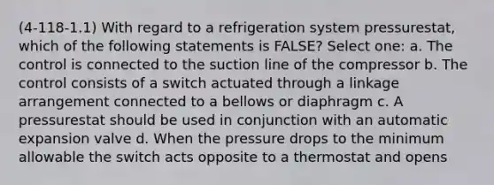 (4-118-1.1) With regard to a refrigeration system pressurestat, which of the following statements is FALSE? Select one: a. The control is connected to the suction line of the compressor b. The control consists of a switch actuated through a linkage arrangement connected to a bellows or diaphragm c. A pressurestat should be used in conjunction with an automatic expansion valve d. When the pressure drops to the minimum allowable the switch acts opposite to a thermostat and opens