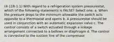 (4-118-1.1) With regard to a refrigeration system pressurestat, which of the following statements is FALSE? Select one: a. When the pressure drops to the minimum allowable the switch acts opposite to a thermostat and opens b. A pressurestat should be used in conjunction with an automatic expansion valve c. The control consists of a switch actuated through a linkage arrangement connected to a bellows or diaphragm d. The control is connected to the suction line of the compressor