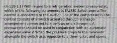 (4-118-1.1) With regard to a refrigeration system pressurestat, which of the following statements is FALSE? Select one: a.The control is connected to the suction line of the compressor b.The control consists of a switch actuated through a linkage arrangement connected to a bellows or diaphragm c.A pressurestat should be used in conjunction with an automatic expansion valve d.When the pressure drops to the minimum allowable the switch acts opposite to a thermostat and opens