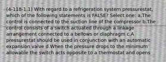 (4-118-1.1) With regard to a refrigeration system pressurestat, which of the following statements is FALSE? Select one: a.The control is connected to the suction line of the compressor b.The control consists of a switch actuated through a linkage arrangement connected to a bellows or diaphragm c.A pressurestat should be used in conjunction with an automatic expansion valve d.When the pressure drops to the minimum allowable the switch acts opposite to a thermostat and opens