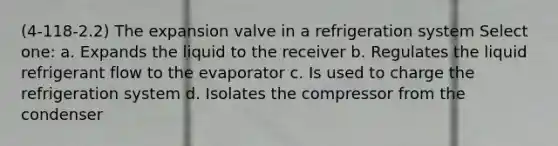 (4-118-2.2) The expansion valve in a refrigeration system Select one: a. Expands the liquid to the receiver b. Regulates the liquid refrigerant flow to the evaporator c. Is used to charge the refrigeration system d. Isolates the compressor from the condenser