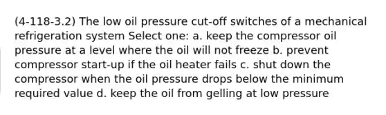 (4-118-3.2) The low oil pressure cut-off switches of a mechanical refrigeration system Select one: a. keep the compressor oil pressure at a level where the oil will not freeze b. prevent compressor start-up if the oil heater fails c. shut down the compressor when the oil pressure drops below the minimum required value d. keep the oil from gelling at low pressure