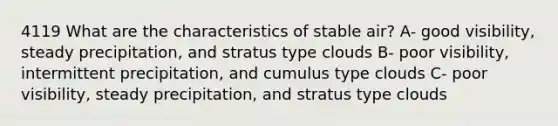 4119 What are the characteristics of stable air? A- good visibility, steady precipitation, and stratus type clouds B- poor visibility, intermittent precipitation, and cumulus type clouds C- poor visibility, steady precipitation, and stratus type clouds