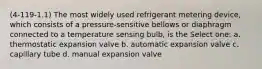 (4-119-1.1) The most widely used refrigerant metering device, which consists of a pressure-sensitive bellows or diaphragm connected to a temperature sensing bulb, is the Select one: a. thermostatic expansion valve b. automatic expansion valve c. capillary tube d. manual expansion valve