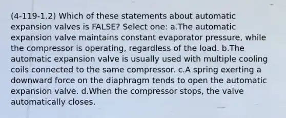 (4-119-1.2) Which of these statements about automatic expansion valves is FALSE? Select one: a.The automatic expansion valve maintains constant evaporator pressure, while the compressor is operating, regardless of the load. b.The automatic expansion valve is usually used with multiple cooling coils connected to the same compressor. c.A spring exerting a downward force on the diaphragm tends to open the automatic expansion valve. d.When the compressor stops, the valve automatically closes.