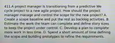 411.A project manager Is transitioning from a predictive We cycle project to a new agile project. How should the project manager manage and control the scope for the new project? A. Create a scope baseline and put the rest as backlog activities. B. Estimate the work the team can complete and define story sizes to keep the project under control. C. Develop a plan to complete more work In less time. D. Spend a short amount of time defining the scope and building prototypes to refine the requirements.