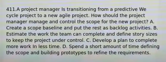 411.A project manager Is transitioning from a predictive We cycle project to a new agile project. How should the project manager manage and control the scope for the new project? A. Create a scope baseline and put the rest as backlog activities. B. Estimate the work the team can complete and define story sizes to keep the project under control. C. Develop a plan to complete more work In less time. D. Spend a short amount of time defining the scope and building prototypes to refine the requirements.