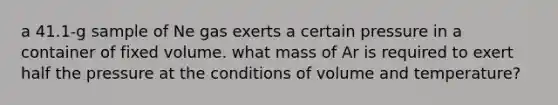 a 41.1-g sample of Ne gas exerts a certain pressure in a container of fixed volume. what mass of Ar is required to exert half the pressure at the conditions of volume and temperature?