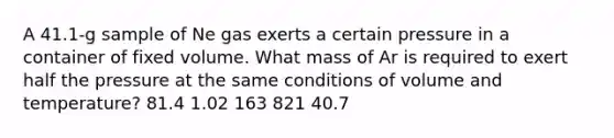 A 41.1-g sample of Ne gas exerts a certain pressure in a container of fixed volume. What mass of Ar is required to exert half the pressure at the same conditions of volume and temperature? 81.4 1.02 163 821 40.7