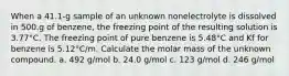 When a 41.1-g sample of an unknown nonelectrolyte is dissolved in 500.g of benzene, the freezing point of the resulting solution is 3.77°C. The freezing point of pure benzene is 5.48°C and Kf for benzene is 5.12°C/m. Calculate the molar mass of the unknown compound. a. 492 g/mol b. 24.0 g/mol c. 123 g/mol d. 246 g/mol