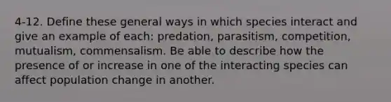 4-12. Define these general ways in which species interact and give an example of each: predation, parasitism, competition, mutualism, commensalism. Be able to describe how the presence of or increase in one of the interacting species can affect population change in another.