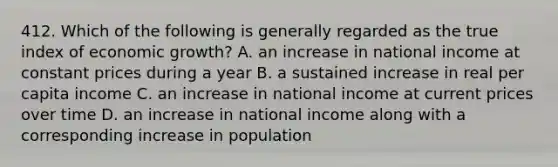 412. Which of the following is generally regarded as the true index of economic growth? A. an increase in national income at constant prices during a year B. a sustained increase in real per capita income C. an increase in national income at current prices over time D. an increase in national income along with a corresponding increase in population