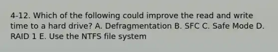 4-12. Which of the following could improve the read and write time to a hard drive? A. Defragmentation B. SFC C. Safe Mode D. RAID 1 E. Use the NTFS file system