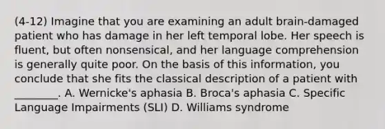 (4-12) Imagine that you are examining an adult brain-damaged patient who has damage in her left temporal lobe. Her speech is fluent, but often nonsensical, and her language comprehension is generally quite poor. On the basis of this information, you conclude that she fits the classical description of a patient with ________. A. Wernicke's aphasia B. Broca's aphasia C. Specific Language Impairments (SLI) D. Williams syndrome