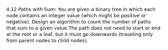 4.12 Paths with Sum: You are given a binary tree in which each node contains an integer value (which might be positive or negative). Design an algorithm to count the number of paths that sum to a given value.The path does not need to start or end at the root or a leaf, but it must go downwards (traveling only from parent nodes to child nodes).