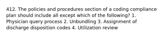 412. The policies and procedures section of a coding compliance plan should include all except which of the following? 1. Physician query process 2. Unbundling 3. Assignment of discharge disposition codes 4. Utilization review