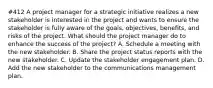 #412 A project manager for a strategic initiative realizes a new stakeholder is interested in the project and wants to ensure the stakeholder is fully aware of the goals, objectives, benefits, and risks of the project. What should the project manager do to enhance the success of the project? A. Schedule a meeting with the new stakeholder. B. Share the project status reports with the new stakeholder. C. Update the stakeholder engagement plan. D. Add the new stakeholder to the communications management plan.