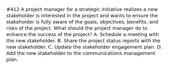 #412 A project manager for a strategic initiative realizes a new stakeholder is interested in the project and wants to ensure the stakeholder is fully aware of the goals, objectives, benefits, and risks of the project. What should the project manager do to enhance the success of the project? A. Schedule a meeting with the new stakeholder. B. Share the project status reports with the new stakeholder. C. Update the stakeholder engagement plan. D. Add the new stakeholder to the communications management plan.