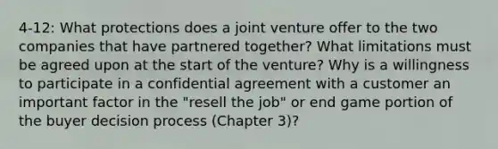 4-12: What protections does a joint venture offer to the two companies that have partnered together? What limitations must be agreed upon at the start of the venture? Why is a willingness to participate in a confidential agreement with a customer an important factor in the "resell the job" or end game portion of the buyer decision process (Chapter 3)?