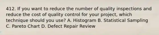 412. If you want to reduce the number of quality inspections and reduce the cost of quality control for your project, which technique should you use? A. Histogram B. Statistical Sampling C. Pareto Chart D. Defect Repair Review