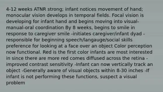 4-12 weeks ATNR strong; infant notices movement of hand; monocular vision develops in temporal fields. Focal vision is developing for infant hand and begins moving into visual-manual-oral coordination By 8 weeks, begins to smile in response to caregiver smile -initiates caregiver/infant dyad -responsible for beginning speech/langauge/social skills preference for looking at a face over an object Color perception now functional. Red is the first color infants are most interested in since there are more red comes diffused across the retina -improved contrast sensitivity -Infant can now vertically track an object -Generally aware of visual objects within 8-30 inches -If infant is not performing these functions, suspect a visual problem