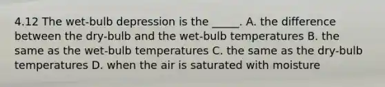 4.12 The wet-bulb depression is the _____. A. the difference between the dry-bulb and the wet-bulb temperatures B. the same as the wet-bulb temperatures C. the same as the dry-bulb temperatures D. when the air is saturated with moisture