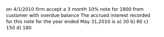 on 4/1/2010 firm accept a 3 month 10% note for 1800 from customer with overdue balance The accrued interest recorded for this note for the year ended May 31,2010 is a) 30 b) 60 c) 150 d) 180