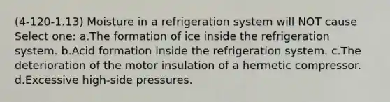 (4-120-1.13) Moisture in a refrigeration system will NOT cause Select one: a.The formation of ice inside the refrigeration system. b.Acid formation inside the refrigeration system. c.The deterioration of the motor insulation of a hermetic compressor. d.Excessive high-side pressures.