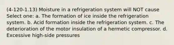 (4-120-1.13) Moisture in a refrigeration system will NOT cause Select one: a. The formation of ice inside the refrigeration system. b. Acid formation inside the refrigeration system. c. The deterioration of the motor insulation of a hermetic compressor. d. Excessive high-side pressures