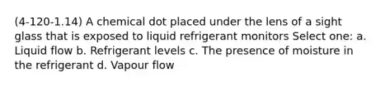 (4-120-1.14) A chemical dot placed under the lens of a sight glass that is exposed to liquid refrigerant monitors Select one: a. Liquid flow b. Refrigerant levels c. The presence of moisture in the refrigerant d. Vapour flow