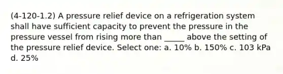 (4-120-1.2) A pressure relief device on a refrigeration system shall have sufficient capacity to prevent the pressure in the pressure vessel from rising more than _____ above the setting of the pressure relief device. Select one: a. 10% b. 150% c. 103 kPa d. 25%