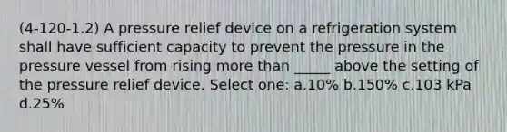 (4-120-1.2) A pressure relief device on a refrigeration system shall have sufficient capacity to prevent the pressure in the pressure vessel from rising <a href='https://www.questionai.com/knowledge/keWHlEPx42-more-than' class='anchor-knowledge'>more than</a> _____ above the setting of the pressure relief device. Select one: a.10% b.150% c.103 kPa d.25%