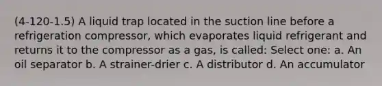 (4-120-1.5) A liquid trap located in the suction line before a refrigeration compressor, which evaporates liquid refrigerant and returns it to the compressor as a gas, is called: Select one: a. An oil separator b. A strainer-drier c. A distributor d. An accumulator