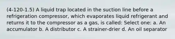 (4-120-1.5) A liquid trap located in the suction line before a refrigeration compressor, which evaporates liquid refrigerant and returns it to the compressor as a gas, is called: Select one: a. An accumulator b. A distributor c. A strainer-drier d. An oil separator