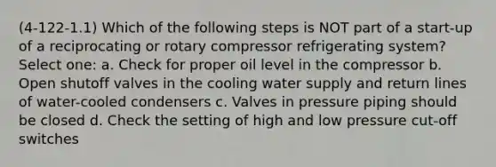 (4-122-1.1) Which of the following steps is NOT part of a start-up of a reciprocating or rotary compressor refrigerating system? Select one: a. Check for proper oil level in the compressor b. Open shutoff valves in the cooling water supply and return lines of water-cooled condensers c. Valves in pressure piping should be closed d. Check the setting of high and low pressure cut-off switches