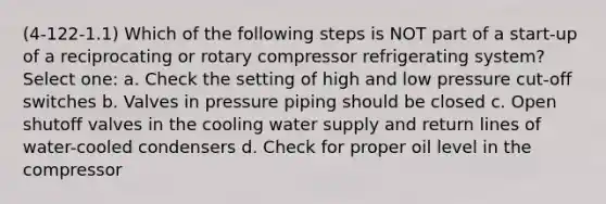 (4-122-1.1) Which of the following steps is NOT part of a start-up of a reciprocating or rotary compressor refrigerating system? Select one: a. Check the setting of high and low pressure cut-off switches b. Valves in pressure piping should be closed c. Open shutoff valves in the cooling water supply and return lines of water-cooled condensers d. Check for proper oil level in the compressor