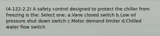 (4-122-2.2) A safety control designed to protect the chiller from freezing is the: Select one: a.Vane closed switch b.Low oil pressure shut down switch c.Motor demand limiter d.Chilled water flow switch