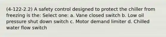 (4-122-2.2) A safety control designed to protect the chiller from freezing is the: Select one: a. Vane closed switch b. Low oil pressure shut down switch c. Motor demand limiter d. Chilled water flow switch