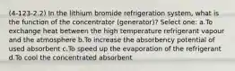 (4-123-2.2) In the lithium bromide refrigeration system, what is the function of the concentrator (generator)? Select one: a.To exchange heat between the high temperature refrigerant vapour and the atmosphere b.To increase the absorbency potential of used absorbent c.To speed up the evaporation of the refrigerant d.To cool the concentrated absorbent