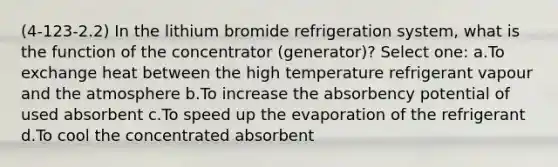 (4-123-2.2) In the lithium bromide refrigeration system, what is the function of the concentrator (generator)? Select one: a.To exchange heat between the high temperature refrigerant vapour and the atmosphere b.To increase the absorbency potential of used absorbent c.To speed up the evaporation of the refrigerant d.To cool the concentrated absorbent