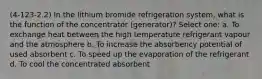 (4-123-2.2) In the lithium bromide refrigeration system, what is the function of the concentrator (generator)? Select one: a. To exchange heat between the high temperature refrigerant vapour and the atmosphere b. To increase the absorbency potential of used absorbent c. To speed up the evaporation of the refrigerant d. To cool the concentrated absorbent