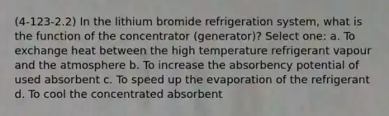 (4-123-2.2) In the lithium bromide refrigeration system, what is the function of the concentrator (generator)? Select one: a. To exchange heat between the high temperature refrigerant vapour and the atmosphere b. To increase the absorbency potential of used absorbent c. To speed up the evaporation of the refrigerant d. To cool the concentrated absorbent