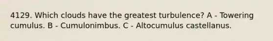 4129. Which clouds have the greatest turbulence? A - Towering cumulus. B - Cumulonimbus. C - Altocumulus castellanus.