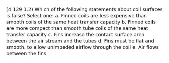 (4-129-1.2) Which of the following statements about coil surfaces is false? Select one: a. Finned coils are less expensive than smooth coils of the same heat transfer capacity b. Finned coils are more compact than smooth tube coils of the same heat transfer capacity c. Fins increase the contact surface area between the air stream and the tubes d. Fins must be flat and smooth, to allow unimpeded airflow through the coil e. Air flows between the fins