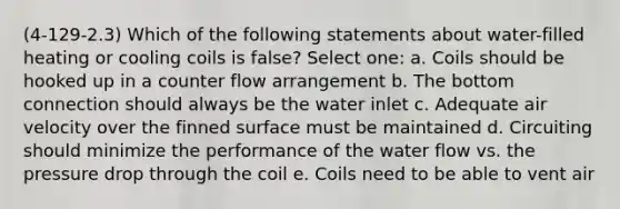 (4-129-2.3) Which of the following statements about water-filled heating or cooling coils is false? Select one: a. Coils should be hooked up in a counter flow arrangement b. The bottom connection should always be the water inlet c. Adequate air velocity over the finned surface must be maintained d. Circuiting should minimize the performance of the water flow vs. the pressure drop through the coil e. Coils need to be able to vent air