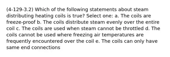 (4-129-3.2) Which of the following statements about steam distributing heating coils is true? Select one: a. The coils are freeze-proof b. The coils distribute steam evenly over the entire coil c. The coils are used when steam cannot be throttled d. The coils cannot be used where freezing air temperatures are frequently encountered over the coil e. The coils can only have same end connections