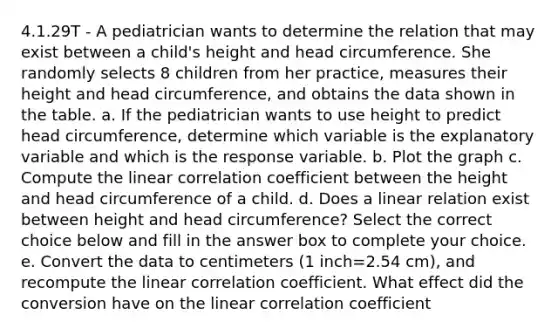 4.1.29T - A pediatrician wants to determine the relation that may exist between a​ child's height and head circumference. She randomly selects 8 children from her​ practice, measures their height and head​ circumference, and obtains the data shown in the table. a. If the pediatrician wants to use height to predict head​ circumference, determine which variable is the explanatory variable and which is the response variable. b. Plot the graph c. Compute the linear correlation coefficient between the height and head circumference of a child. d. Does a linear relation exist between height and head​ circumference? Select the correct choice below and fill in the answer box to complete your choice. ​e. Convert the data to centimeters​ (1 inch=2.54 ​cm), and recompute the linear correlation coefficient. What effect did the conversion have on the linear correlation​ coefficient